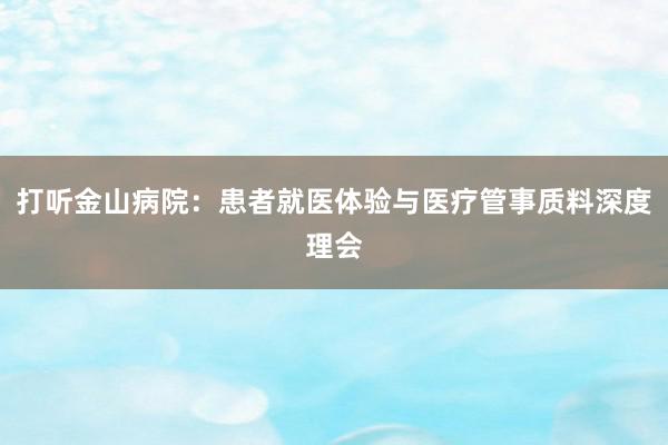 打听金山病院：患者就医体验与医疗管事质料深度理会